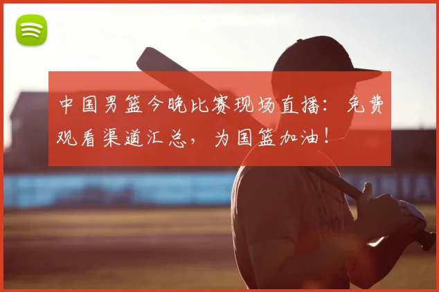 中国男篮今晚比赛现场直播：免费观看渠道汇总，为国篮加油！