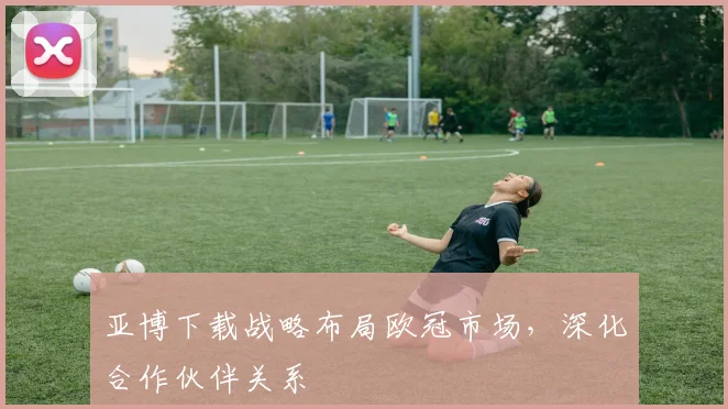 亚博下载战略布局欧冠市场，深化合作伙伴关系