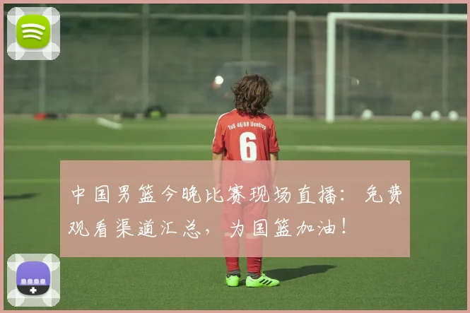 中国男篮今晚比赛现场直播：免费观看渠道汇总，为国篮加油！