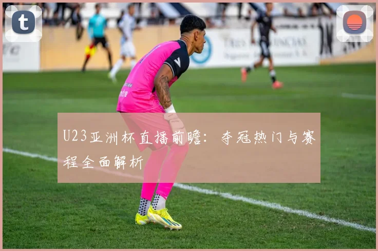 U23亚洲杯直播前瞻：夺冠热门与赛程全面解析