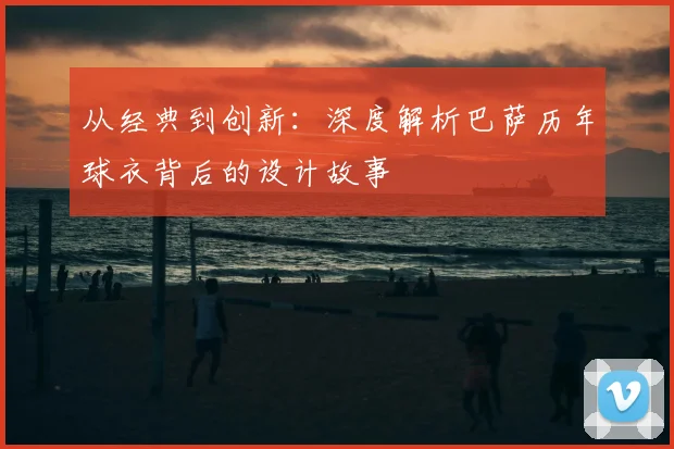 从经典到创新:深度解析巴萨历年球衣背后的设计故事