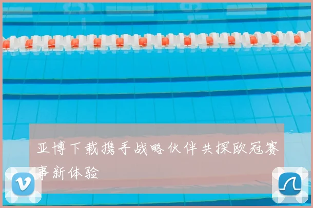亚博下载携手战略伙伴共探欧冠赛事新体验