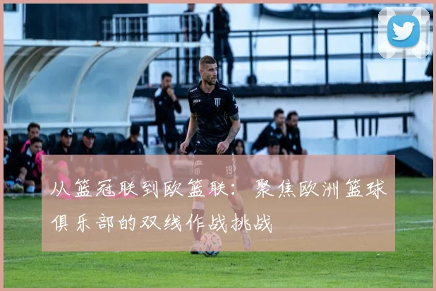 从篮冠联到欧篮联：聚焦欧洲篮球俱乐部的双线作战挑战