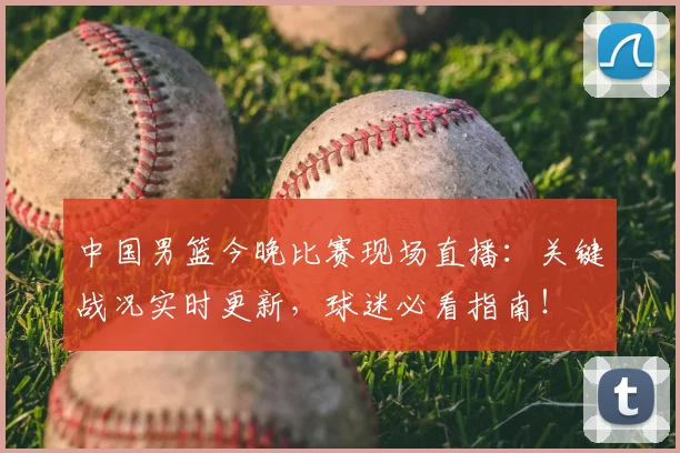 中国男篮今晚比赛现场直播：关键战况实时更新，球迷必看指南！