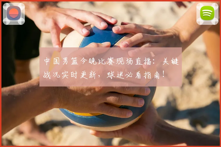 中国男篮今晚比赛现场直播：关键战况实时更新，球迷必看指南！
